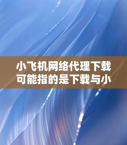 小飞机网络代理下载可能指的是下载与小飞机品牌相关的网络代理工具或软件。如果你需要下载小飞机品牌的网络代理软件，可以按照以下步骤操作