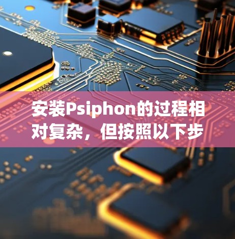 安装Psiphon的过程相对复杂,但按照以下步骤可以系统地完成