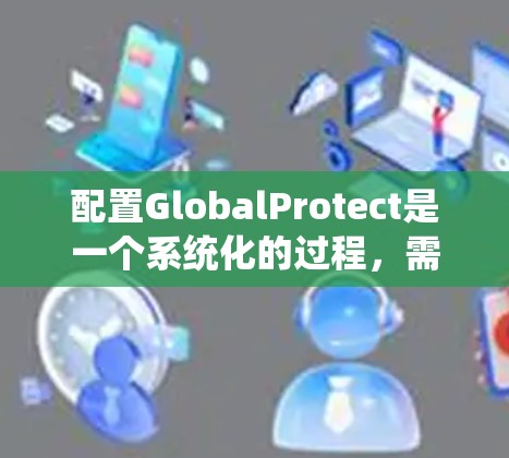配置GlobalProtect是一个系统化的过程,需要按照以下步骤进行,以确保其顺利部署和配置。以下是详细的步骤指南
