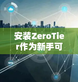 安装ZeroTier作为新手可能会遇到一些挑战,但按照以下步骤可以顺利完成