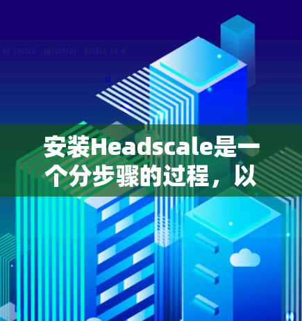 安装Headscale是一个分步骤的过程,以下是一个清晰的中文教程