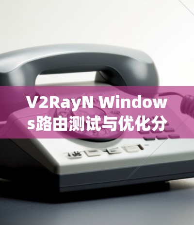 V2RayN Windows路由测试与优化分析 V2RayN Windows路由测试与优化分析
