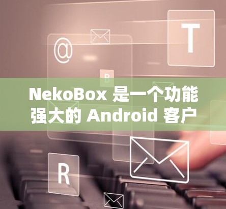 NekoBox 是一个功能强大的 Android 客户端,能够帮助用户轻松下载和处理多种视频平台的内容。以下是对 NekoBox 客户端的详细分析和使用指南