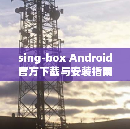 sing-box Android官方下载与安装指南 sing-box Android官方下载与安装指南