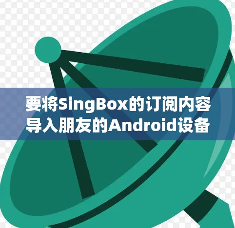 要将SingBox的订阅内容导入朋友的Android设备,可以按照以下步骤操作