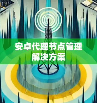 安卓代理节点管理解决方案 安卓代理节点管理解决方案