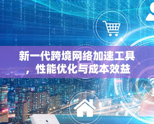 新一代跨境网络加速工具,性能优化与成本效益 新一代跨境网络加速工具,性能优化与成本效益
