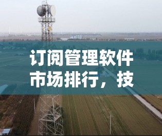 订阅管理软件市场排行,技术创新推动行业升级 订阅管理软件市场排行,技术创新推动行业升级