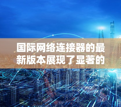 国际网络连接器的最新版本展现了显著的技术进步,主要体现在以下几个方面 国际网络连接器的最新版本展现了显著的技术进步,主要体现在以下几个方面