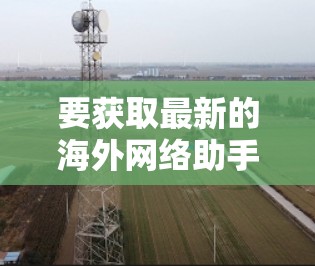 要获取最新的海外网络助手，建议关注以下几个方面
