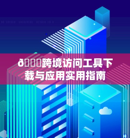 🌐跨境访问工具下载与应用实用指南 🌐跨境访问工具下载与应用实用指南