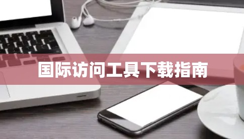 国际访问工具下载指南 国际访问工具下载指南