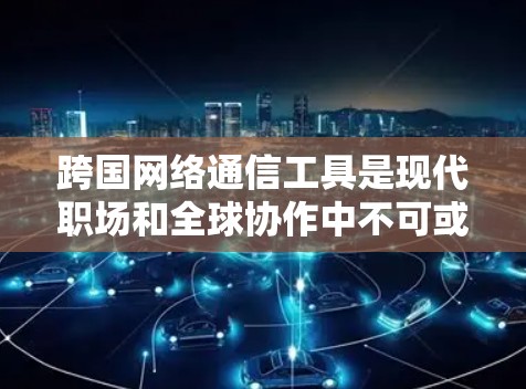 跨国网络通信工具是现代职场和全球协作中不可或缺的部分，选择合适的工具需要综合考虑多个因素。以下是对常见跨国通信工具的总结和建议