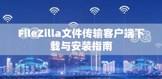 FileZilla文件传输客户端下载与安装指南 FileZilla文件传输客户端下载与安装指南