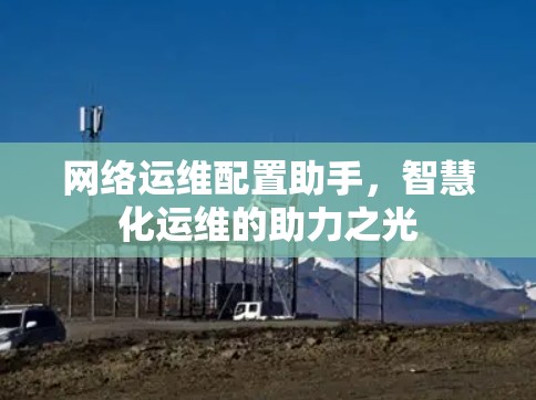 网络运维配置助手,智慧化运维的助力之光 网络运维配置助手,智慧化运维的助力之光