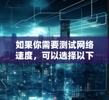 如果你需要测试网络速度，可以选择以下几种常用且有效的网速测试平台