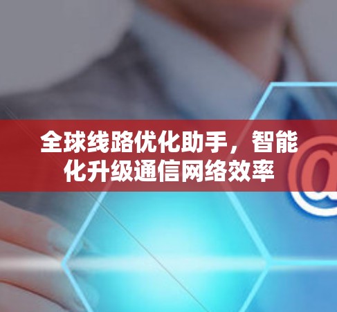 全球线路优化助手,智能化升级通信网络效率