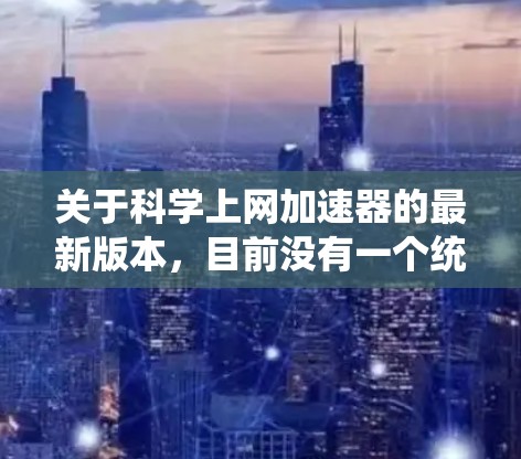 关于科学上网加速器的最新版本，目前没有一个统一的最新版称号，因为不同的工具和平台有不同的更新频率和版本号。以下是一些常用的科学上网工具及其最新版本信息