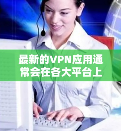 最新的VPN应用通常会在各大平台上发布更新，确保用户能享受最新的功能和性能。以下是一些知名VPN服务及其最新版本的信息