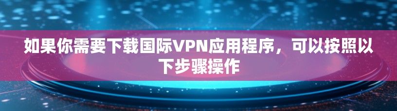 如果你需要下载国际VPN应用程序,可以按照以下步骤操作 如果你需要下载国际VPN应用程序,可以按照以下步骤操作