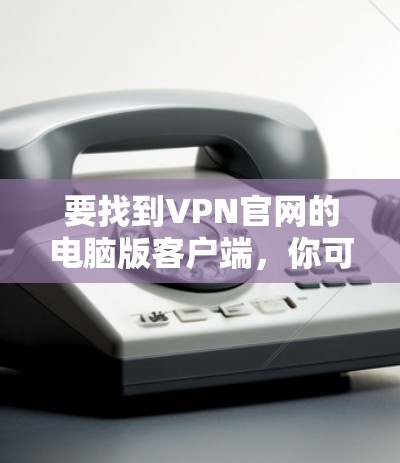 要找到VPN官网的电脑版客户端，你可以按照以下步骤操作