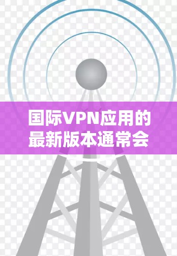 国际VPN应用的最新版本通常会包含多种功能和性能提升，旨在满足用户对隐私、安全和高效连接的需求。以下是一些国际VPN应用的最新版本信息和特点