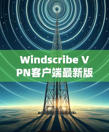 Windscribe VPN客户端最新版，性能与安全的全面升级