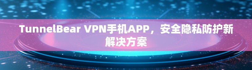 TunnelBear VPN手机APP，安全隐私防护新解决方案