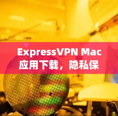ExpressVPN Mac应用下载,隐私保护与高速连接的完美结合 ExpressVPN Mac应用下载,隐私保护与高速连接的完美结合