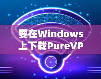 要在Windows上下载PureVPN客户端，以下是详细的步骤