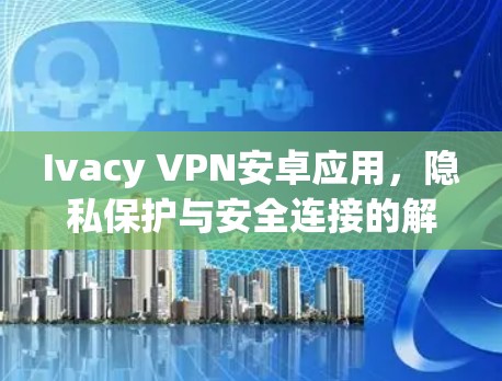 Ivacy VPN安卓应用,隐私保护与安全连接的解决方案