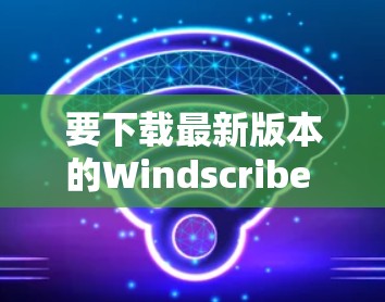 要下载最新版本的Windscribe VPN应用程序，请按照以下步骤操作