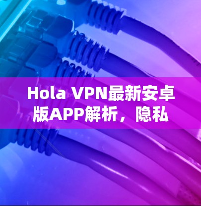 Hola VPN最新安卓版APP解析,隐私安全的强大助手