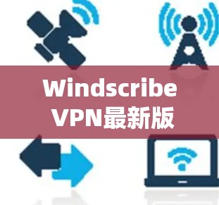 Windscribe VPN最新版本，技术与安全的双重升级