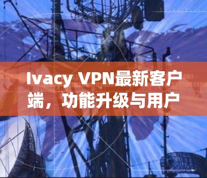 Ivacy VPN最新客户端，功能升级与用户体验优化分析