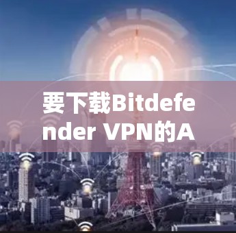 要下载Bitdefender VPN的Android版,可以按照以下步骤操作