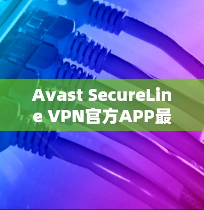 Avast SecureLine VPN官方APP最新版,提升安全与速度新体验