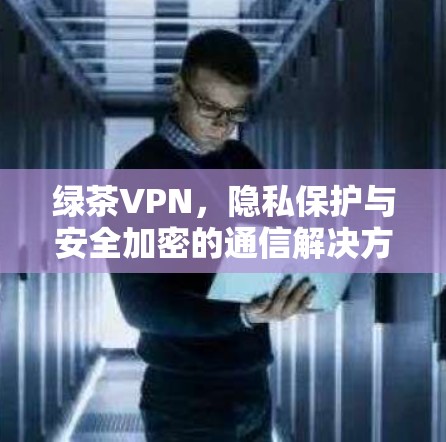 绿茶VPN,隐私保护与安全加密的通信解决方案